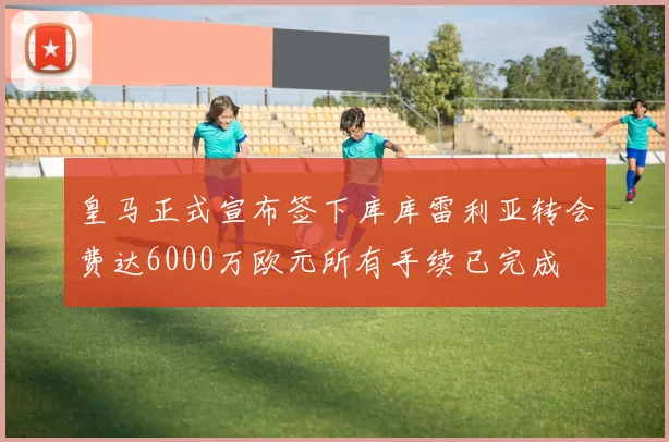 皇马正式宣布签下库库雷利亚转会费达6000万欧元所有手续已完成