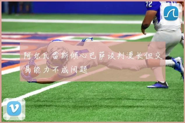 阿尔瓦雷斯倾心巴萨谈判漫长但交易能力不成问题