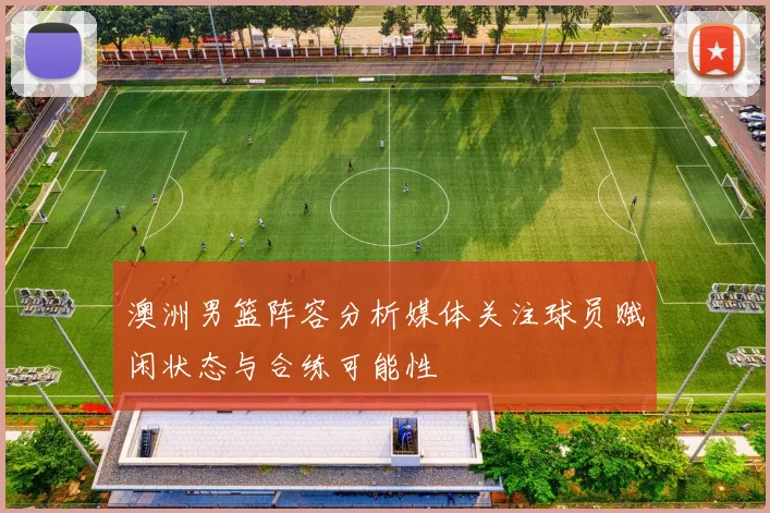 澳洲男篮阵容分析媒体关注球员赋闲状态与合练可能性