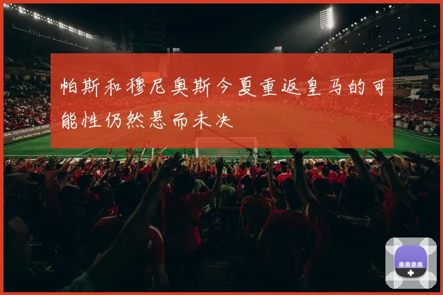 帕斯和穆尼奥斯今夏重返皇马的可能性仍然悬而未决