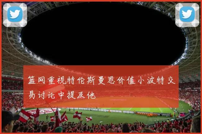 篮网重视特伦斯曼恩价值小波特交易讨论中提及他