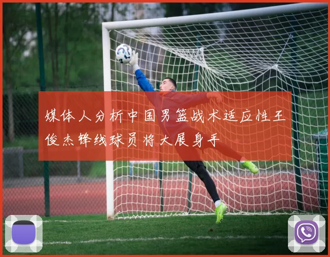 媒体人分析中国男篮战术适应性王俊杰锋线球员将大展身手