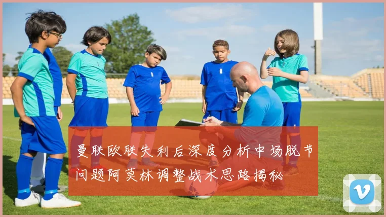 曼联欧联失利后深度分析中场脱节问题阿莫林调整战术思路揭秘